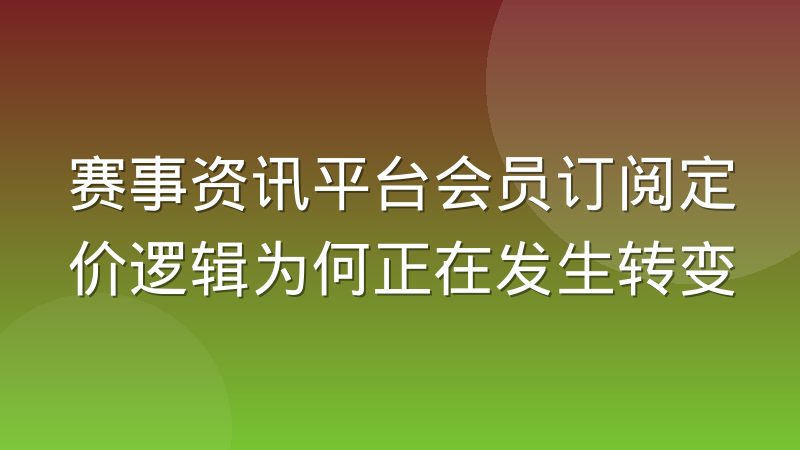 赛事资讯平台会员订阅定价逻辑为何正在发生转变